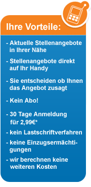 Ihre Vorteile: - Aktuelle Stellenangebote in Ihrer Nhe - Stellenangebote direkt auf Ihr Handy - Sie entscheiden ob Ihnen das Angebot zusagt - Kein Abo! - 30 Tage Anmeldung fr 2,99€* - kein Lastschriftverfahren - keine Einzugsermchtigungen - wir berechnen keine weiteren Kosten